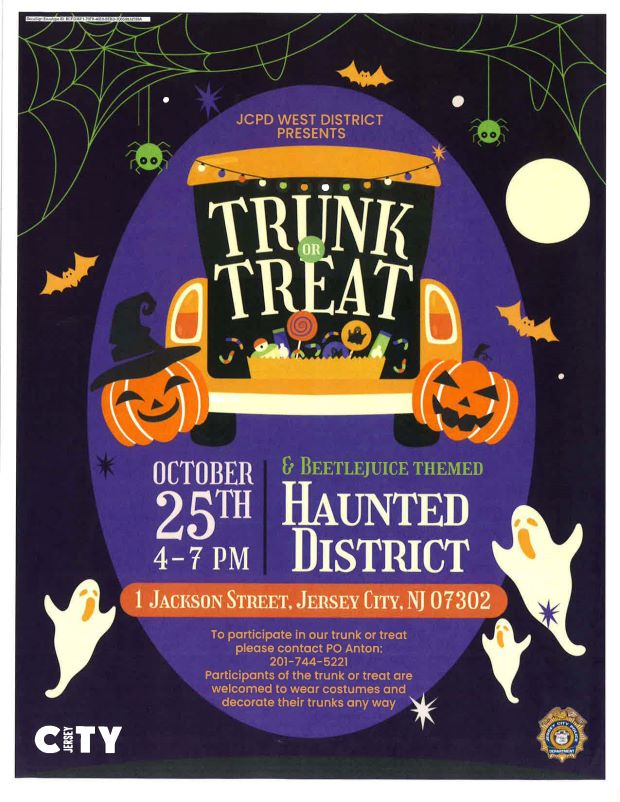 JCPD WEST DISTRICT PRESENTS TRUNK OR TREAT ON OCTOBER 25TH FROM FOUR PM TO SEVEN PM AT ONE JACKSON STREET. TO PARTICIPATE PLEASE CONTACT POLICE OFFICER ANTON AT 2017445221